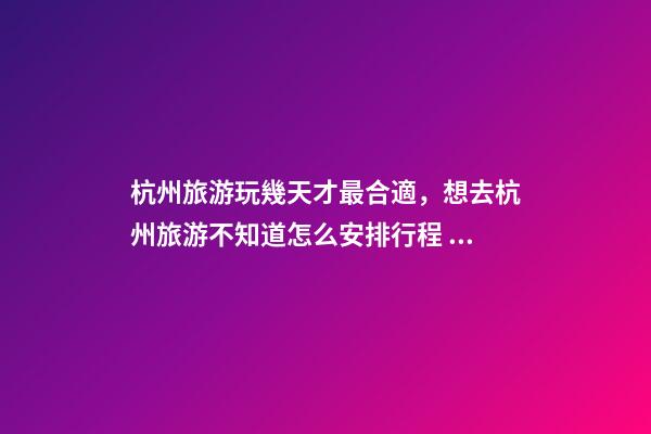 杭州旅游玩幾天才最合適，想去杭州旅游不知道怎么安排行程？具體看這篇攻略